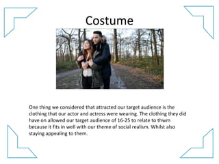Costume
One thing we considered that attracted our target audience is the
clothing that our actor and actress were wearing. The clothing they did
have on allowed our target audience of 16-25 to relate to thwm
because it fits in well with our theme of social realism. Whilst also
staying appealing to them.
 