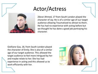 Actor/Actress
Zibran Ahmed, 17 from South London played the
character of Jay. He is of a similar age of our target
audience allowing Traumatised to attract to them.
He has had no experience with acting before but
we thought he has done a good job portraying his
character.
Gielliane Gaa, 18, from South London played
the character of Emily. She is also of a similar
age of our target audience. This allowed the
target audience to feel more intrigued by her
and maybe relate to her. She has had
experience in acting and this allowed us to
work efficiently with her.
 