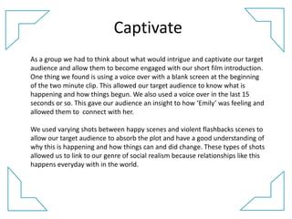 Captivate
As a group we had to think about what would intrigue and captivate our target
audience and allow them to become engaged with our short film introduction.
One thing we found is using a voice over with a blank screen at the beginning
of the two minute clip. This allowed our target audience to know what is
happening and how things begun. We also used a voice over in the last 15
seconds or so. This gave our audience an insight to how ‘Emily’ was feeling and
allowed them to connect with her.
We used varying shots between happy scenes and violent flashbacks scenes to
allow our target audience to absorb the plot and have a good understanding of
why this is happening and how things can and did change. These types of shots
allowed us to link to our genre of social realism because relationships like this
happens everyday with in the world.
 