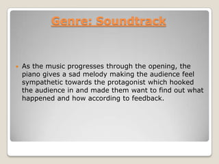 Genre: Soundtrack
 As the music progresses through the opening, the
piano gives a sad melody making the audience feel
sympathetic towards the protagonist which hooked
the audience in and made them want to find out what
happened and how according to feedback.
 