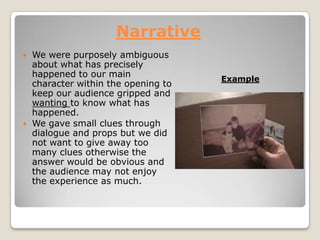 Narrative
We were purposely ambiguous
about what has precisely
happened to our main
character within the opening to
keep our audience gripped and
wanting to know what has
happened.
We gave small clues through
dialogue and props but we did
not want to give away too
many clues otherwise the
answer would be obvious and
the audience may not enjoy
the experience as much.
Example