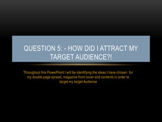 Throughout this PowerPoint I will be identifying the ideas I have chosen for
my double page spread, magazine front cover and contents in order to
target my target Audience
QUESTION 5: - HOW DID I ATTRACT MY
TARGET AUDIENCE?!
 