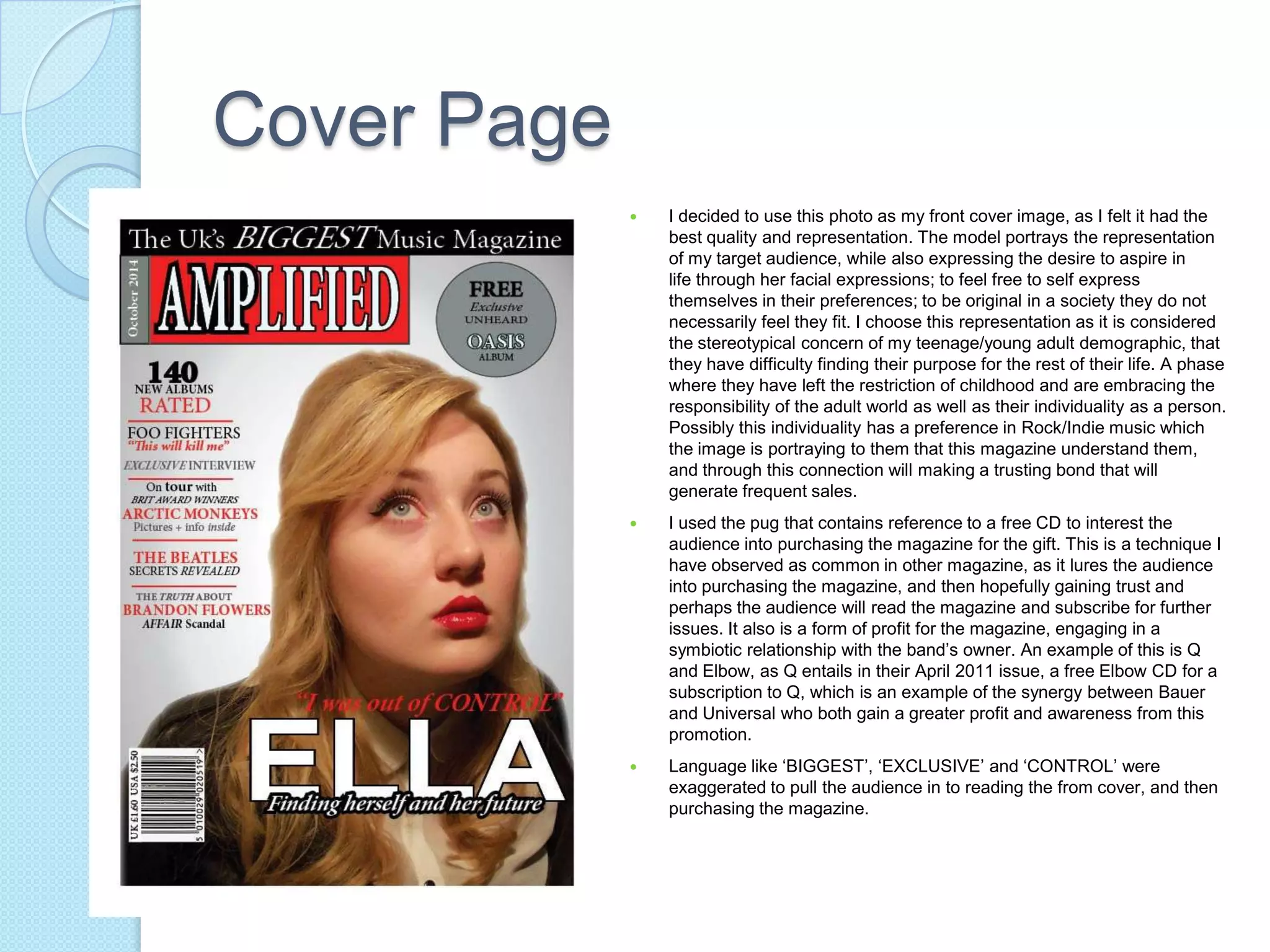 Cover Page
 I decided to use this photo as my front cover image, as I felt it had the
best quality and representation. The model portrays the representation
of my target audience, while also expressing the desire to aspire in
life through her facial expressions; to feel free to self express
themselves in their preferences; to be original in a society they do not
necessarily feel they fit. I choose this representation as it is considered
the stereotypical concern of my teenage/young adult demographic, that
they have difficulty finding their purpose for the rest of their life. A phase
where they have left the restriction of childhood and are embracing the
responsibility of the adult world as well as their individuality as a person.
Possibly this individuality has a preference in Rock/Indie music which
the image is portraying to them that this magazine understand them,
and through this connection will making a trusting bond that will
generate frequent sales.
 I used the pug that contains reference to a free CD to interest the
audience into purchasing the magazine for the gift. This is a technique I
have observed as common in other magazine, as it lures the audience
into purchasing the magazine, and then hopefully gaining trust and
perhaps the audience will read the magazine and subscribe for further
issues. It also is a form of profit for the magazine, engaging in a
symbiotic relationship with the band’s owner. An example of this is Q
and Elbow, as Q entails in their April 2011 issue, a free Elbow CD for a
subscription to Q, which is an example of the synergy between Bauer
and Universal who both gain a greater profit and awareness from this
promotion.
 Language like ‘BIGGEST’, ‘EXCLUSIVE’ and ‘CONTROL’ were
exaggerated to pull the audience in to reading the from cover, and then
purchasing the magazine.
 