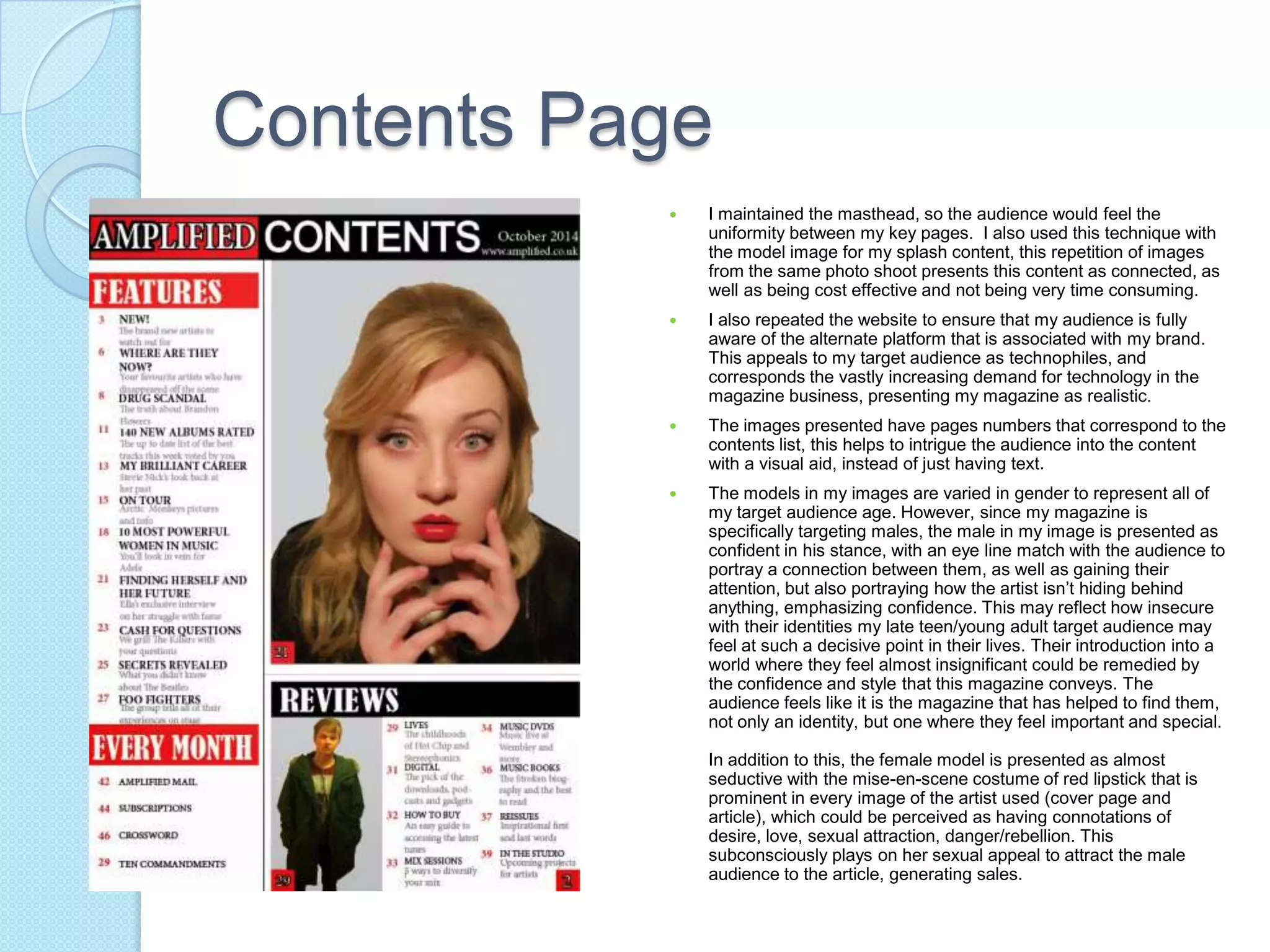 Contents Page
 I maintained the masthead, so the audience would feel the
uniformity between my key pages. I also used this technique with
the model image for my splash content, this repetition of images
from the same photo shoot presents this content as connected, as
well as being cost effective and not being very time consuming.
 I also repeated the website to ensure that my audience is fully
aware of the alternate platform that is associated with my brand.
This appeals to my target audience as technophiles, and
corresponds the vastly increasing demand for technology in the
magazine business, presenting my magazine as realistic.
 The images presented have pages numbers that correspond to the
contents list, this helps to intrigue the audience into the content
with a visual aid, instead of just having text.
 The models in my images are varied in gender to represent all of
my target audience age. However, since my magazine is
specifically targeting males, the male in my image is presented as
confident in his stance, with an eye line match with the audience to
portray a connection between them, as well as gaining their
attention, but also portraying how the artist isn’t hiding behind
anything, emphasizing confidence. This may reflect how insecure
with their identities my late teen/young adult target audience may
feel at such a decisive point in their lives. Their introduction into a
world where they feel almost insignificant could be remedied by
the confidence and style that this magazine conveys. The
audience feels like it is the magazine that has helped to find them,
not only an identity, but one where they feel important and special.
In addition to this, the female model is presented as almost
seductive with the mise-en-scene costume of red lipstick that is
prominent in every image of the artist used (cover page and
article), which could be perceived as having connotations of
desire, love, sexual attraction, danger/rebellion. This
subconsciously plays on her sexual appeal to attract the male
audience to the article, generating sales.
 