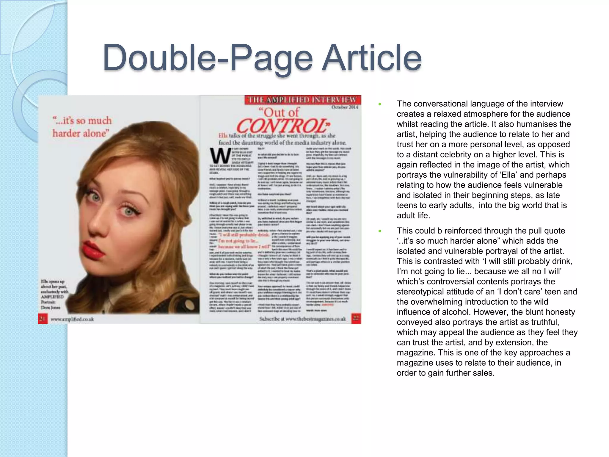 Double-Page Article
 The conversational language of the interview
creates a relaxed atmosphere for the audience
whilst reading the article. It also humanises the
artist, helping the audience to relate to her and
trust her on a more personal level, as opposed
to a distant celebrity on a higher level. This is
again reflected in the image of the artist, which
portrays the vulnerability of ‘Ella’ and perhaps
relating to how the audience feels vulnerable
and isolated in their beginning steps, as late
teens to early adults, into the big world that is
adult life.
 This could b reinforced through the pull quote
‘..it’s so much harder alone” which adds the
isolated and vulnerable portrayal of the artist.
This is contrasted with ‘I will still probably drink,
I’m not going to lie... because we all no I will’
which’s controversial contents portrays the
stereotypical attitude of an ‘I don’t care’ teen and
the overwhelming introduction to the wild
influence of alcohol. However, the blunt honesty
conveyed also portrays the artist as truthful,
which may appeal the audience as they feel they
can trust the artist, and by extension, the
magazine. This is one of the key approaches a
magazine uses to relate to their audience, in
order to gain further sales.
 