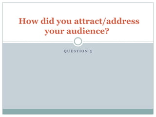 Q U E S T I O N 5
How did you attract/address
your audience?
 