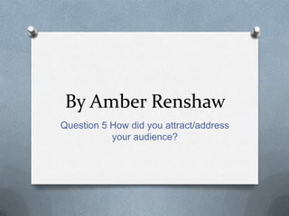 By Amber Renshaw
Question 5 How did you attract/address
your audience?
 