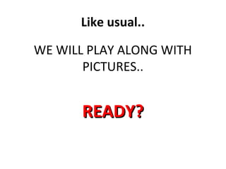 Like usual..
WE WILL PLAY ALONG WITH
PICTURES..
READY?READY?
 