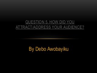 By Debo Awobayiku
QUESTION 5. HOW DID YOU
ATTRACT/ADDRESS YOUR AUDIENCE?
 