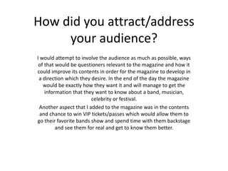 How did you attract/address
your audience?
I would attempt to involve the audience as much as possible, ways
of that would be questioners relevant to the magazine and how it
could improve its contents in order for the magazine to develop in
a direction which they desire. In the end of the day the magazine
would be exactly how they want it and will manage to get the
information that they want to know about a band, musician,
celebrity or festival.
Another aspect that I added to the magazine was in the contents
and chance to win VIP tickets/passes which would allow them to
go their favorite bands show and spend time with them backstage
and see them for real and get to know them better.
 