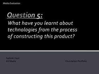 What have you learnt about
technologies from the process
of constructing this product?
Media Evaluation
NabilahVazir
AS Media Foundation Portfolio
 