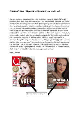 Question 5: How did you attract/address your audience?
My target audience is 15-26 year olds this is similar to Q magazine. The photography is
similar as on the cover of my magazine as on Q’s as it is a close up of the model and has the
model credit in the same place. I used the Guttenberg design principle, this meets the needs
of my target audience as the notice my model and model credit then the cover lines where
they can see if my magazine features anything that they would be interested in, such as
bands or specials. My contents page is suitable for the target audience as it is easy to use
and has a brief explanation of what is in the article or on that certain page. The photography
is clear and the model is within the target audience age and so this lets the audience know
that my magazine is suitable for their age group. The house style in my magazine is
consistent through the magazine, the colours (red, white, grey, and black) give the audience
and Idea of the genre and artist’s names on the cover lines confirm this. My layout is similar
to Q magazine; I did this purposely as I know Q is a popular magazine choice for my target
audience. My double page spread is set out like Q, or similar to it with an added pull quote,
this is effective as I’ve added extra to an already professional style.
Cover Compare:
Same positioned model credit
 