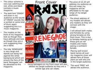 Front Cover• The colour scheme is
very eye catching and
red, white and black
connote a music
magazine.
• The bold font ‘CRASH’
will draw in my
audience as the sound
of ‘CRASH’ sounds like
a symbol or some kind
of drum again
suggesting this is a
music magazine.
• The models on the
front of my magazine
look as though they
have attitude and look
as though they are a
unit suggesting they
are a band.
• The title ‘RENEGADE’
is very large and
stands out being red
against the white
background which will
ensure the fans of the
band ‘Renegade’ will
be attracted to this
magazine.
• The price of £2.20 will
address my audience as
this will mean my
magazine will be
affordable to the age
range of my target
audience.
• The direct address of
my models will attract
any readers as they will
connect with the
image.
• I will attract both males
and females by using
strong females on the
front cover. This is due
to females looking up to
these girls as roll
models and males
seeing a confident
female.
• Placing well known
band names all over
my magazine cover will
attract fans of those
plans as well who are
in the target audience.
• Using teenagers on my front cover will also
attract my target audience as they are a
similar age and can relate.
• The word ‘FREE’ will
attract the audience.
 