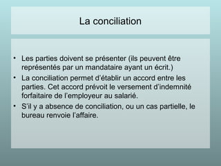 La conciliation
• Les parties doivent se présenter (ils peuvent être
représentés par un mandataire ayant un écrit.)
• La conciliation permet d’établir un accord entre les
parties. Cet accord prévoit le versement d’indemnité
forfaitaire de l’employeur au salarié.
• S’il y a absence de conciliation, ou un cas partielle, le
bureau renvoie l’affaire.
 