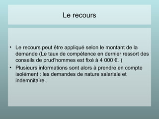 Le recours
• Le recours peut être appliqué selon le montant de la
demande (Le taux de compétence en dernier ressort des
conseils de prud’hommes est fixé à 4 000 €. )
• Plusieurs informations sont alors à prendre en compte
isolément : les demandes de nature salariale et
indemnitaire.
 