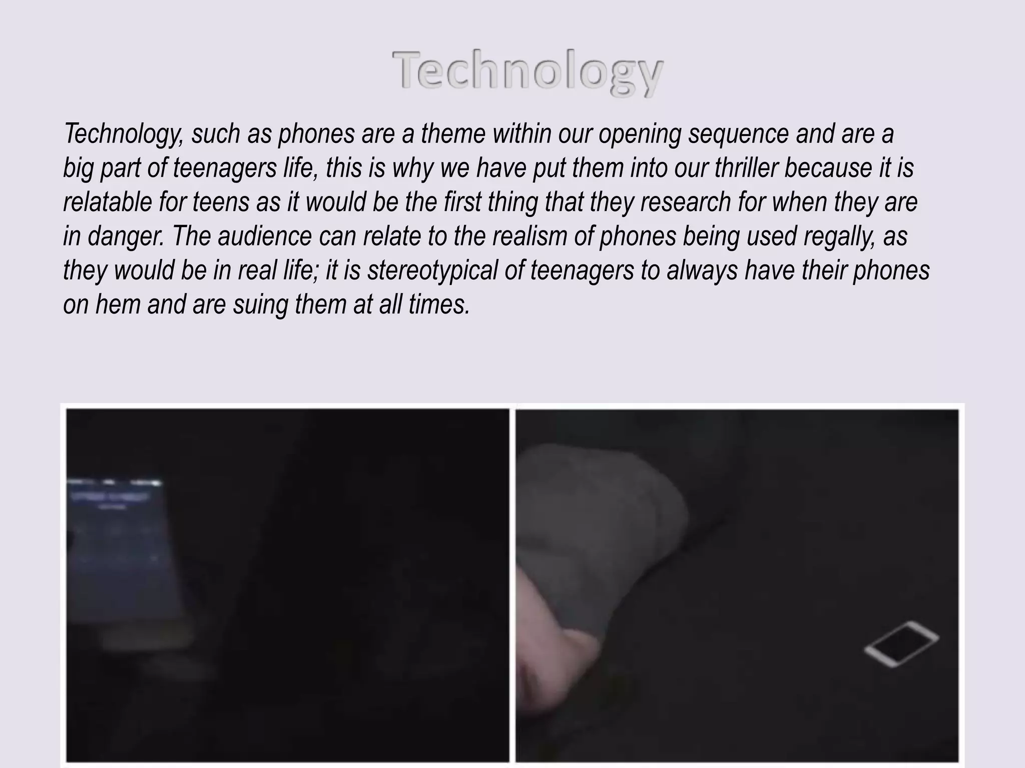 Technology, such as phones are a theme within our opening sequence and are a
big part of teenagers life, this is why we have put them into our thriller because it is
relatable for teens as it would be the first thing that they research for when they are
in danger. The audience can relate to the realism of phones being used regally, as
they would be in real life; it is stereotypical of teenagers to always have their phones
on hem and are suing them at all times.
 