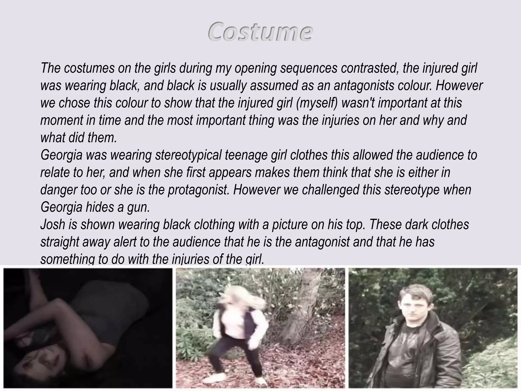 The costumes on the girls during my opening sequences contrasted, the injured girl
was wearing black, and black is usually assumed as an antagonists colour. However
we chose this colour to show that the injured girl (myself) wasn't important at this
moment in time and the most important thing was the injuries on her and why and
what did them.
Georgia was wearing stereotypical teenage girl clothes this allowed the audience to
relate to her, and when she first appears makes them think that she is either in
danger too or she is the protagonist. However we challenged this stereotype when
Georgia hides a gun.
Josh is shown wearing black clothing with a picture on his top. These dark clothes
straight away alert to the audience that he is the antagonist and that he has
something to do with the injuries of the girl.
 