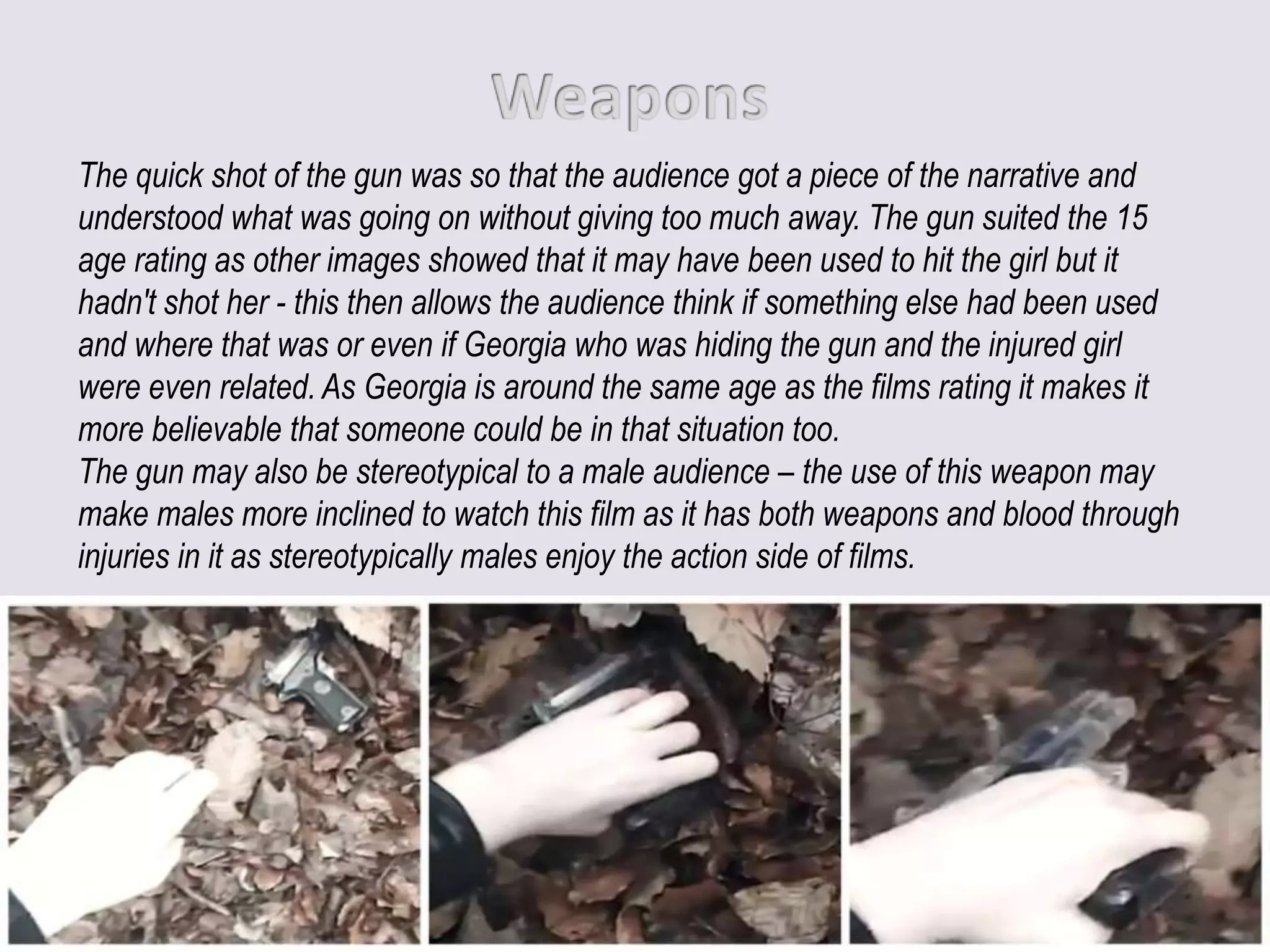 The quick shot of the gun was so that the audience got a piece of the narrative and
understood what was going on without giving too much away. The gun suited the 15
age rating as other images showed that it may have been used to hit the girl but it
hadn't shot her - this then allows the audience think if something else had been used
and where that was or even if Georgia who was hiding the gun and the injured girl
were even related. As Georgia is around the same age as the films rating it makes it
more believable that someone could be in that situation too.
The gun may also be stereotypical to a male audience – the use of this weapon may
make males more inclined to watch this film as it has both weapons and blood through
injuries in it as stereotypically males enjoy the action side of films.
 