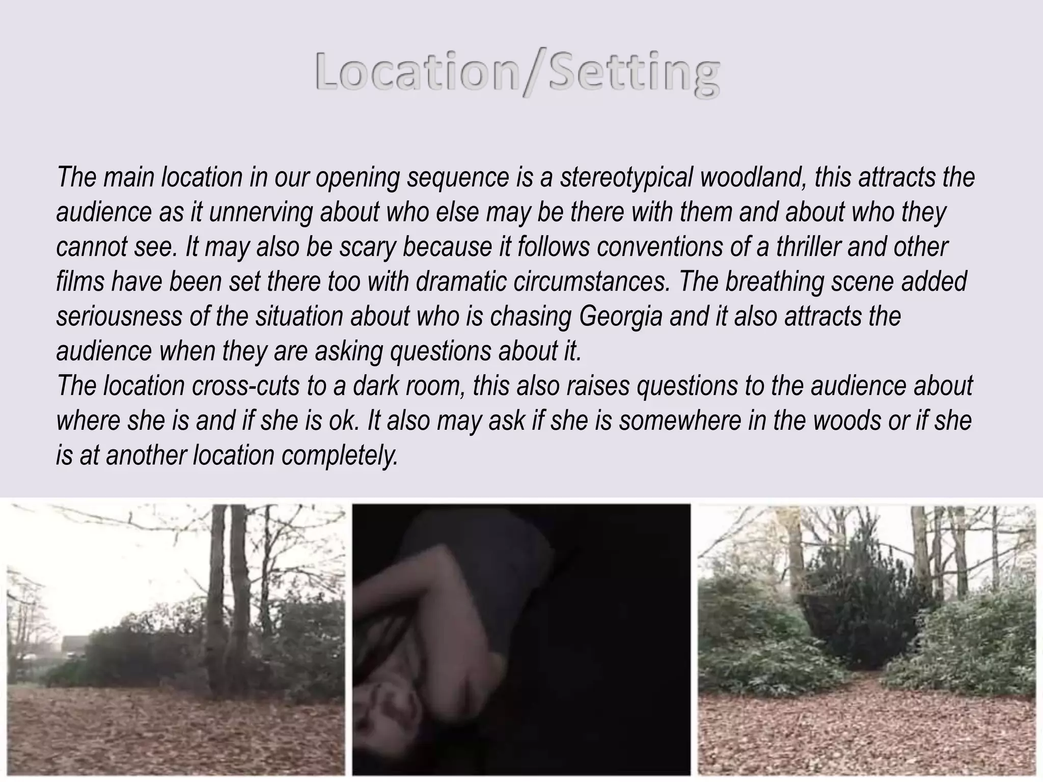 The main location in our opening sequence is a stereotypical woodland, this attracts the
audience as it unnerving about who else may be there with them and about who they
cannot see. It may also be scary because it follows conventions of a thriller and other
films have been set there too with dramatic circumstances. The breathing scene added
seriousness of the situation about who is chasing Georgia and it also attracts the
audience when they are asking questions about it.
The location cross-cuts to a dark room, this also raises questions to the audience about
where she is and if she is ok. It also may ask if she is somewhere in the woods or if she
is at another location completely.
 