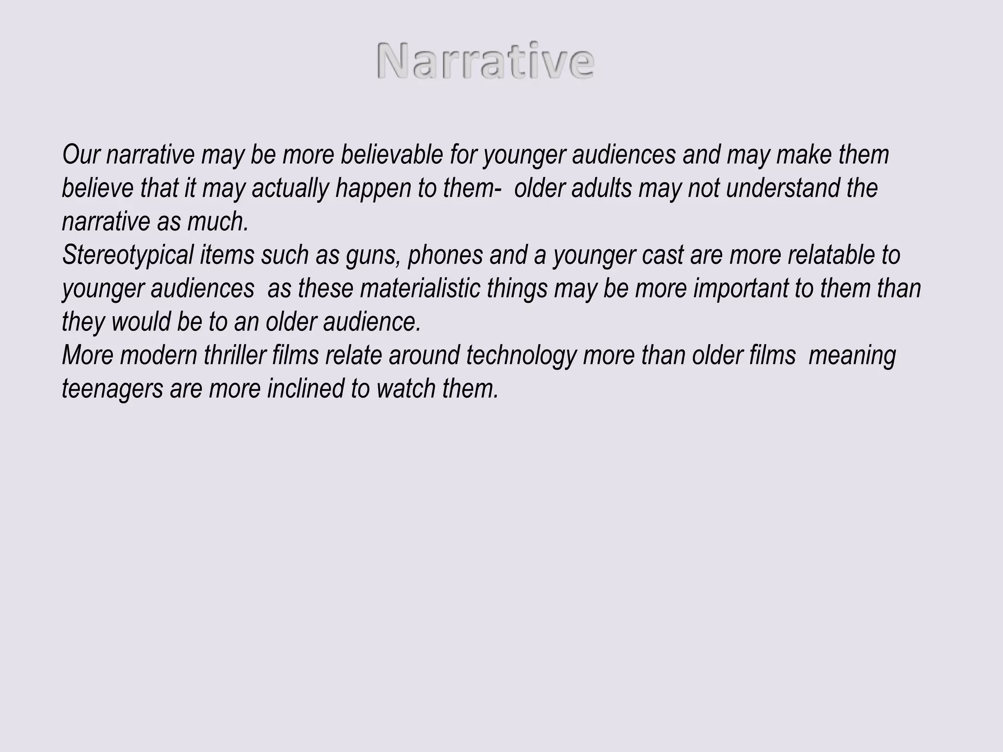 Our narrative may be more believable for younger audiences and may make them
believe that it may actually happen to them- older adults may not understand the
narrative as much.
Stereotypical items such as guns, phones and a younger cast are more relatable to
younger audiences as these materialistic things may be more important to them than
they would be to an older audience.
More modern thriller films relate around technology more than older films meaning
teenagers are more inclined to watch them.
 