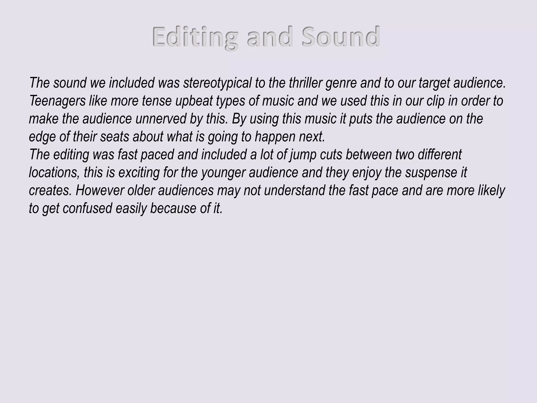 The sound we included was stereotypical to the thriller genre and to our target audience.
Teenagers like more tense upbeat types of music and we used this in our clip in order to
make the audience unnerved by this. By using this music it puts the audience on the
edge of their seats about what is going to happen next.
The editing was fast paced and included a lot of jump cuts between two different
locations, this is exciting for the younger audience and they enjoy the suspense it
creates. However older audiences may not understand the fast pace and are more likely
to get confused easily because of it.
 