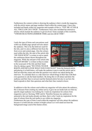 Furthermore the content written is showing the audience what is inside the magazine,
with the article names and page numbers listed within the content page. I have also
included real bands within my magazine and example of this is, “YOU ME AT SIX &
ALL TIM E LOW 2015 TOUR”. Furthermore I have also included fun interactive
articles which include the audience to get involved. Some example of this would be,
“VIWERS REACTIONS (HORROR TIME) and also QUIZ TIME”.
Lastly the type of forms and conventions used
within my double page spread will also attract
the audience. This is by the bold text used for
the title, and it is also a different font from the
front cover and content page. Also the colours
used within the title, the start of the article title
“ON TOUR WITH” is written in red to match
the continuous theme shown throughout the
magazine. While the end part of the article title
“OCEAN DIVIDE” is written in blue to relate
to the ocean part of the title and their band.
Also by taking a quote “WE STICK TO OUR
ROOTS AND DEVLIVER WHAT OUR FANS WANT” from the featured article
and placing it in bold letters, will make the audience want to read the article and to
find out what they mean and what the question was which was asked during the
interview. To conclude there is a side interview which brings in their fans with their
own questions to ask the band members. By doing this it will attract and draw the
audience and their fans to not just read the featured article but also to see how the
band responds to their fans questions and what their fans wanted to know.
In addition to this the colours used within my magazine will also attract the audience,
this is because from creating my online survey it gave me an inside look on what my
specific target audience was looking for. I took my inspiration for colours from
magazines such as: Kerrang, NME and Q. Therefore because my audience are
attracted to the real media already out there, that is why I took my inspiration for the
type of colours from the real media to use within my magazine.
Furthermore the type of fonts I used within the magazine will also attract the audience
because it is bold and also written in bright colours so it will stand out from the
background image used of the feature artists.
 