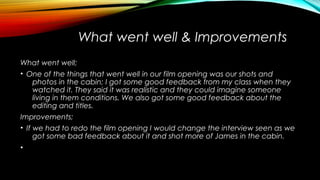 What went well & Improvements
What went well;
• One of the things that went well in our film opening was our shots and
photos in the cabin; I got some good feedback from my class when they
watched it. They said it was realistic and they could imagine someone
living in them conditions. We also got some good feedback about the
editing and titles.
Improvements;
• If we had to redo the film opening I would change the interview seen as we
got some bad feedback about it and shot more of James in the cabin.
•
 