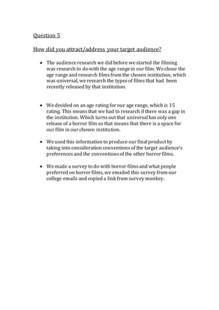 Question 5
How did you attract/address your target audience?
 The audienceresearch we did before westarted the filming
was research to do with the age rangein our film. Wechose the
age rangeand research filmsfrom the chosen institution, which
was universal, weresearch the typesof films that had been
recently released by that institution.
 Wedecided on an age rating for our age range, which is 15
rating. This meansthat we had to research if there was a gap in
the institution. Which turnsoutthat universalhas only one
release of a horror film so that means that there is a space for
our film in our chosen institution.
 Weused this information to produce our finalproductby
taking into consideration conventionsof the target audience’s
preferencesand the conventionsof the other horror films.
 Wemade a survey to do with horror filmsand what people
preferred on horror films, we emailed this survey from our
college emails and copied a link from survey monkey.
 