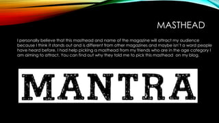MASTHEAD
I personally believe that this masthead and name of the magazine will attract my audience
because I think it stands out and is different from other magazines and maybe isn’t a word people
have heard before. I had help picking a masthead from my friends who are in the age category I
am aiming to attract. You can find out why they told me to pick this masthead on my blog.
 