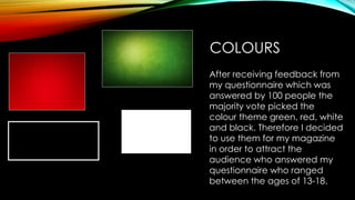 COLOURS
After receiving feedback from
my questionnaire which was
answered by 100 people the
majority vote picked the
colour theme green, red, white
and black. Therefore I decided
to use them for my magazine
in order to attract the
audience who answered my
questionnaire who ranged
between the ages of 13-18.
 