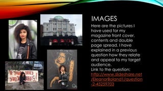 IMAGES
Here are the pictures I
have used for my
magazine front cover,
contents and double
page spread. I have
explained in a previous
question how they relate
and appeal to my target
audience.
Link to the question:
http://www.slideshare.net
/EleanorBoland1/question
-2-45259703
 