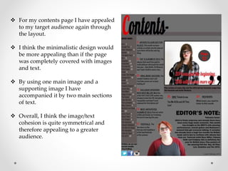  For my contents page I have appealed
to my target audience again through
the layout.
 I think the minimalistic design would
be more appealing than if the page
was completely covered with images
and text.
 By using one main image and a
supporting image I have
accompanied it by two main sections
of text.
 Overall, I think the image/text
cohesion is quite symmetrical and
therefore appealing to a greater
audience.
 