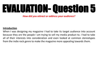 EVALUATION- Question 5How did you attract or address your audience?
Introduction
When I was designing my magazine I had to take its target audience into account
because they are the people I am trying to sell my media product to. I had to take
all of their interests into consideration and even looked at common stereotypes
from the indie rock genre to make the magazine more appealing towards them.
 