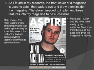  As I found in my research, the front cover of a magazine
is used to catch the readers eye and draw them inside
the magazine. Therefore I needed to implement these
features into my magazine to be successful.
• Masthead – Clear
and Big to be seen
easily by the
audience. Stands out
from the rest of the
page and gives the
magazine its identity.
• Main photo – The
main feature article
photograph works well
and is eye catching as
it revolves around the
rest of the text and
pulls everything
together allowing it to
stand out more.
 