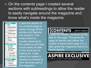  On the contents page I created several
sections with subheadings to allow the reader
to easily navigate around the magazine and
know what's inside the magazine.
I used the header ‘contents’ as the
title for the page. This gives the
page its identity and allows the
reader to know which page it is, it
also gives the magazine more of a
brand identity.
I used this section in
my contents page to
easily arrange all the
articles and features
into sections. This
means that it is
visually pleasing for
the audience and they
would easily be able
to find what they’re
looking for. It also
allows the reader to
develop an interest in
their favourite part of
the magazine.
 