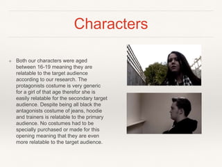 Characters
❖ Both our characters were aged
between 16-19 meaning they are
relatable to the target audience
according to our research. The
protagonists costume is very generic
for a girl of that age therefor she is
easily relatable for the secondary target
audience. Despite being all black the
antagonists costume of jeans, hoodie
and trainers is relatable to the primary
audience. No costumes had to be
specially purchased or made for this
opening meaning that they are even
more relatable to the target audience.
 