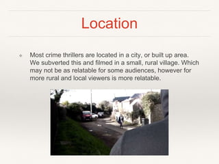 Location
❖ Most crime thrillers are located in a city, or built up area.
We subverted this and filmed in a small, rural village. Which
may not be as relatable for some audiences, however for
more rural and local viewers is more relatable.
 