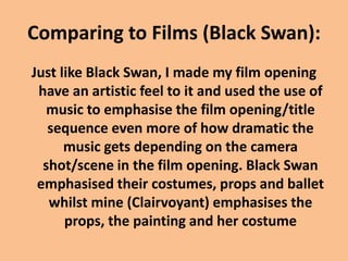 Comparing to Films (Black Swan):
Just like Black Swan, I made my film opening
have an artistic feel to it and used the use of
music to emphasise the film opening/title
sequence even more of how dramatic the
music gets depending on the camera
shot/scene in the film opening. Black Swan
emphasised their costumes, props and ballet
whilst mine (Clairvoyant) emphasises the
props, the painting and her costume
 
