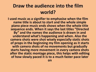 Draw the audience into the film
world?
I used music as a signifier to emphasise when the film
name title is about to start and the whole simple
piano piece music ends shows when the whole title
sequence ends. When it says the last titles “Directed
By” and the names the audience is drawn in and
understand what’s happening and when. Also the
camera shots were shot wisely especially static shots
of props in the beginning my film opening as it starts
with camera shots of no movements but gradually
starts having more movement in every camera shots
after the static montage piece, this helps with editing
of how slowly paced it is to a much faster pace later
on
 