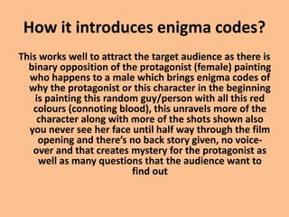 How it introduces enigma codes?
This works well to attract the target audience as there is
binary opposition of the protagonist (female) painting
who happens to a male which brings enigma codes of
why the protagonist or this character in the beginning
is painting this random guy/person with all this red
colours (connoting blood), this unravels more of the
character along with more of the shots shown also
you never see her face until half way through the film
opening and there’s no back story given, no voice-
over and that creates mystery for the protagonist as
well as many questions that the audience want to
find out
 