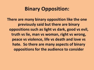 Binary Opposition:
There are many binary opposition like the one
previously said but there are binary
oppositions such as light vs dark, good vs evil,
truth vs lie, man vs woman, right vs wrong,
peace vs violence, life vs death and love vs
hate. So there are many aspects of binary
oppositions for the audience to consider
 