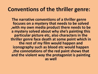 Conventions of the thriller genre:
The narrative conventions of a thriller genre
focuses on a mystery that needs to be solved
,with my own media product there needs to be
a mystery solved about why she’s painting this
particular picture etc, also characters in the
thriller genre face death at some point which in
the rest of my film would happen and
iconography such as blood etc would happen
,the connotations of the red paint shows that
and the violent way the protagonist is painting
as well
 