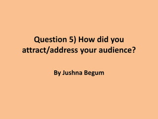 Question 5) How did you
attract/address your audience?
By Jushna Begum
 