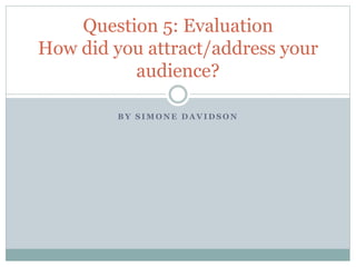 B Y S I M O N E D A V I D S O N
Question 5: Evaluation
How did you attract/address your
audience?
 