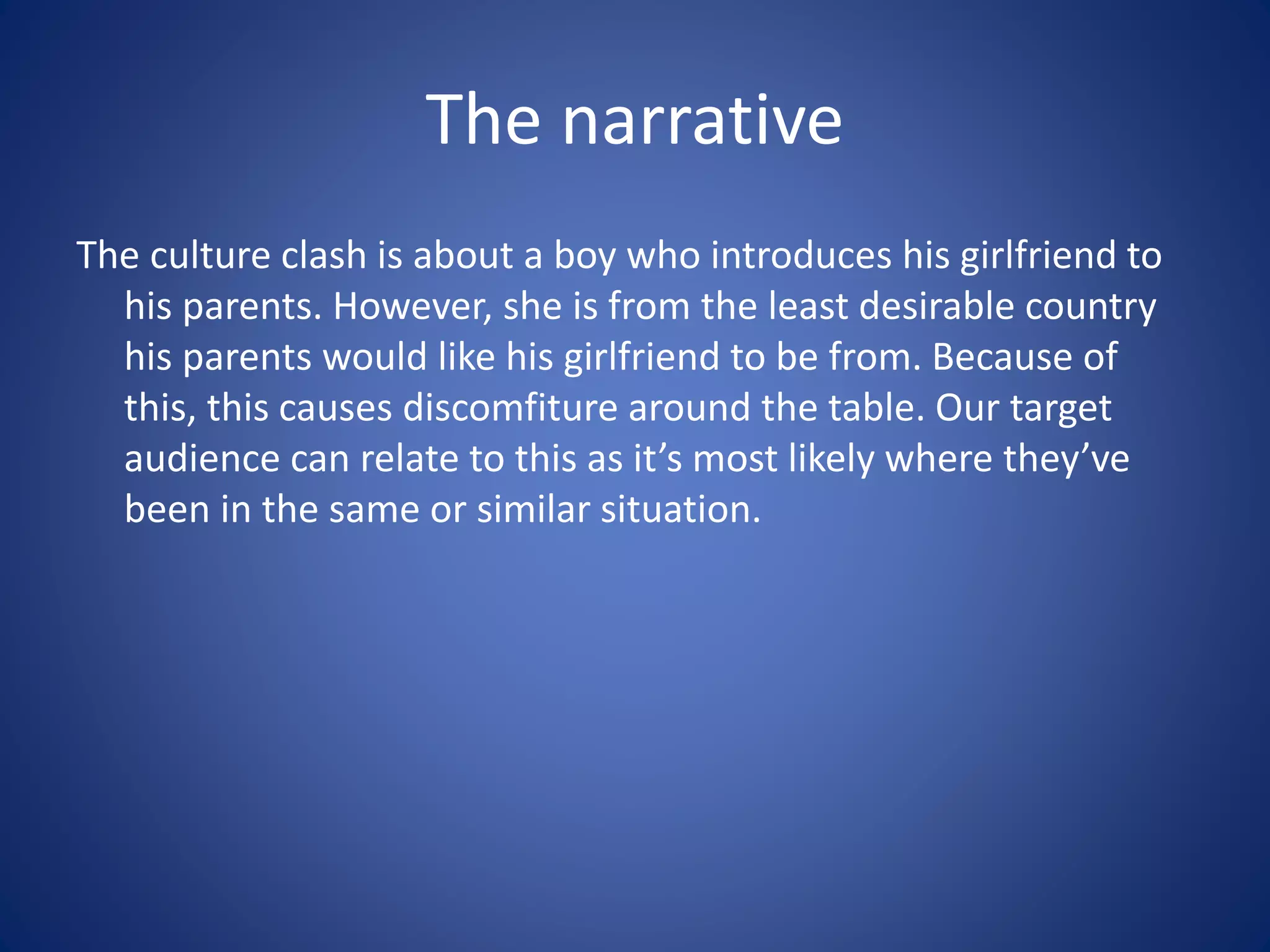 The narrative
The culture clash is about a boy who introduces his girlfriend to
his parents. However, she is from the least desirable country
his parents would like his girlfriend to be from. Because of
this, this causes discomfiture around the table. Our target
audience can relate to this as it’s most likely where they’ve
been in the same or similar situation.
 