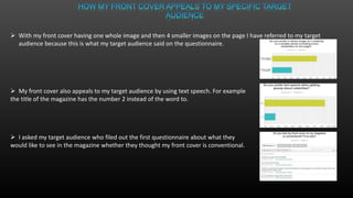  With my front cover having one whole image and then 4 smaller images on the page I have referred to my target
audience because this is what my target audience said on the questionnaire.
 My front cover also appeals to my target audience by using text speech. For example
the title of the magazine has the number 2 instead of the word to.
 I asked my target audience who filed out the first questionnaire about what they
would like to see in the magazine whether they thought my front cover is conventional.
 