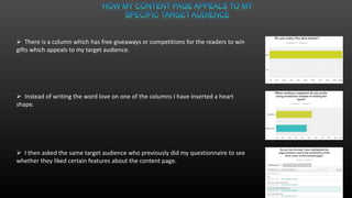  There is a column which has free giveaways or competitions for the readers to win
gifts which appeals to my target audience.
 Instead of writing the word love on one of the columns I have inserted a heart
shape.
 I then asked the same target audience who previously did my questionnaire to see
whether they liked certain features about the content page.
 