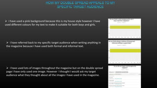  I have used a pink background because this is my house style however I have
used different colours for my text to make it suitable for both boys and girls.
 I have referred back to my specific target audience when writing anything in
the magazine because I have used both formal and informal text.
 I have used lots of images throughout the magazine but on the double spread
page I have only used one image. However I thought I would ask my target
audience what they thought about all the images I have used in the magazine.
 