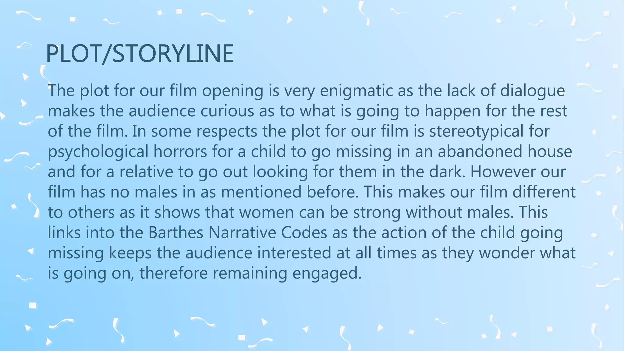 The plot for our film opening is very enigmatic as the lack of dialogue
makes the audience curious as to what is going to happen for the rest
of the film. In some respects the plot for our film is stereotypical for
psychological horrors for a child to go missing in an abandoned house
and for a relative to go out looking for them in the dark. However our
film has no males in as mentioned before. This makes our film different
to others as it shows that women can be strong without males. This
links into the Barthes Narrative Codes as the action of the child going
missing keeps the audience interested at all times as they wonder what
is going on, therefore remaining engaged.
 