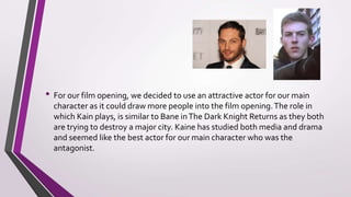 For our film opening, we decided to use an attractive actor for our main
character as it could draw more people into the film opening.The role in which
Kaine Stones plays, is similar to Bane inThe Dark Knight Returns as they both
are trying to destroy a major city. Kaine has studied both media and drama
and seemed like the best actor for our main character who was the antagonist.
From our target audience research, an interviewee had said they like to see a
strong female lead but because we needed a male to portray the main
character, we had to stick with Kaine but most action films have male
characters and action movies appeal more to males than females.
Casting
 
